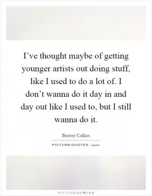 I’ve thought maybe of getting younger artists out doing stuff, like I used to do a lot of. I don’t wanna do it day in and day out like I used to, but I still wanna do it Picture Quote #1