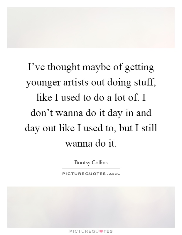 I've thought maybe of getting younger artists out doing stuff, like I used to do a lot of. I don't wanna do it day in and day out like I used to, but I still wanna do it Picture Quote #1