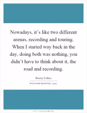 Nowadays, it’s like two different arenas, recording and touring. When I started way back in the day, doing both was nothing, you didn’t have to think about it, the road and recording Picture Quote #1