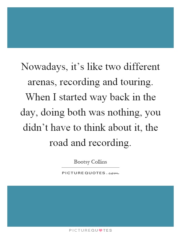 Nowadays, it's like two different arenas, recording and touring. When I started way back in the day, doing both was nothing, you didn't have to think about it, the road and recording Picture Quote #1
