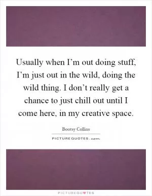 Usually when I’m out doing stuff, I’m just out in the wild, doing the wild thing. I don’t really get a chance to just chill out until I come here, in my creative space Picture Quote #1