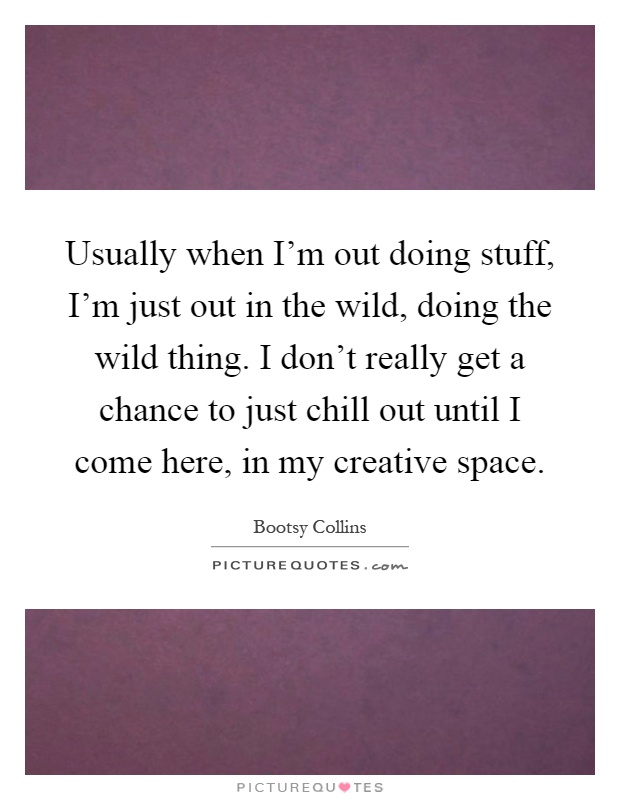 Usually when I'm out doing stuff, I'm just out in the wild, doing the wild thing. I don't really get a chance to just chill out until I come here, in my creative space Picture Quote #1