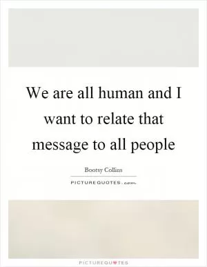 We are all human and I want to relate that message to all people Picture Quote #1