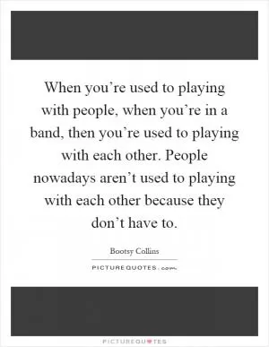 When you’re used to playing with people, when you’re in a band, then you’re used to playing with each other. People nowadays aren’t used to playing with each other because they don’t have to Picture Quote #1