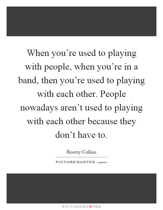 When you're used to playing with people, when you're in a band, then you're used to playing with each other. People nowadays aren't used to playing with each other because they don't have to Picture Quote #1