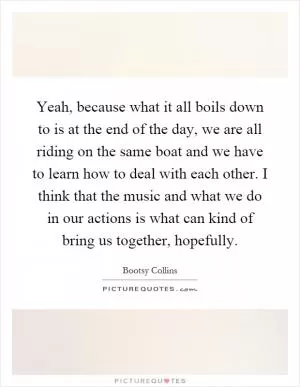 Yeah, because what it all boils down to is at the end of the day, we are all riding on the same boat and we have to learn how to deal with each other. I think that the music and what we do in our actions is what can kind of bring us together, hopefully Picture Quote #1