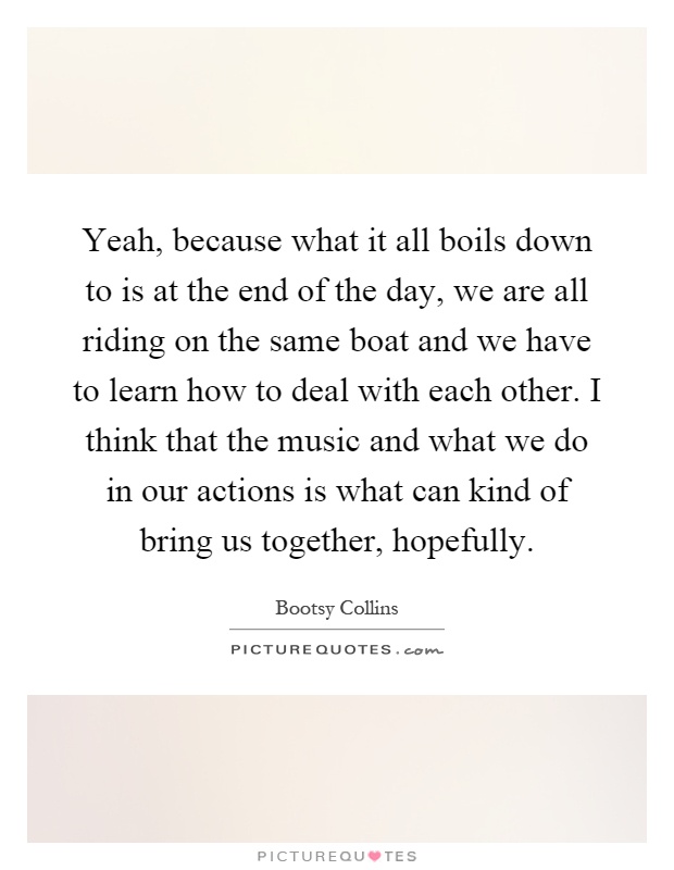 Yeah, because what it all boils down to is at the end of the day, we are all riding on the same boat and we have to learn how to deal with each other. I think that the music and what we do in our actions is what can kind of bring us together, hopefully Picture Quote #1