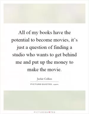 All of my books have the potential to become movies, it’s just a question of finding a studio who wants to get behind me and put up the money to make the movie Picture Quote #1