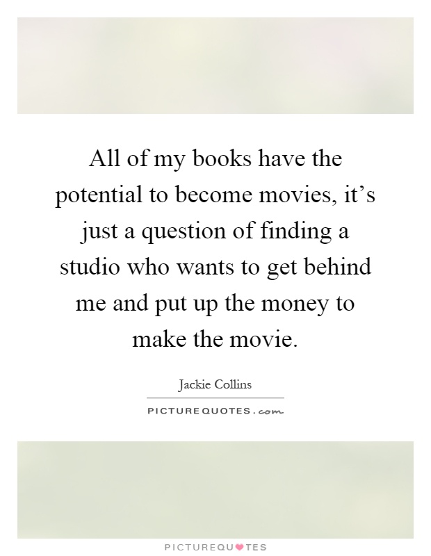 All of my books have the potential to become movies, it's just a question of finding a studio who wants to get behind me and put up the money to make the movie Picture Quote #1