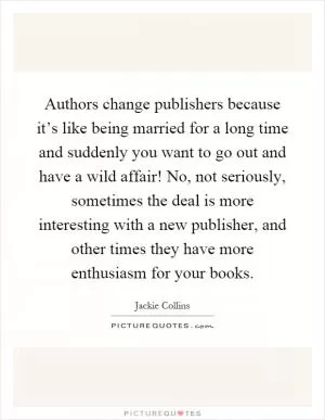Authors change publishers because it’s like being married for a long time and suddenly you want to go out and have a wild affair! No, not seriously, sometimes the deal is more interesting with a new publisher, and other times they have more enthusiasm for your books Picture Quote #1