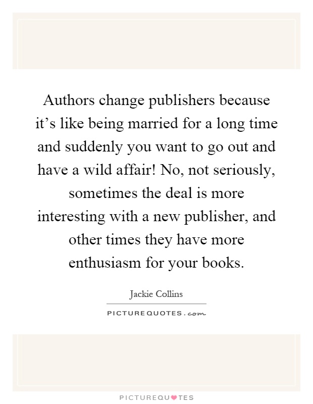 Authors change publishers because it's like being married for a long time and suddenly you want to go out and have a wild affair! No, not seriously, sometimes the deal is more interesting with a new publisher, and other times they have more enthusiasm for your books Picture Quote #1