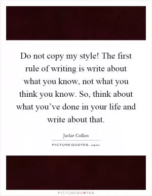 Do not copy my style! The first rule of writing is write about what you know, not what you think you know. So, think about what you’ve done in your life and write about that Picture Quote #1