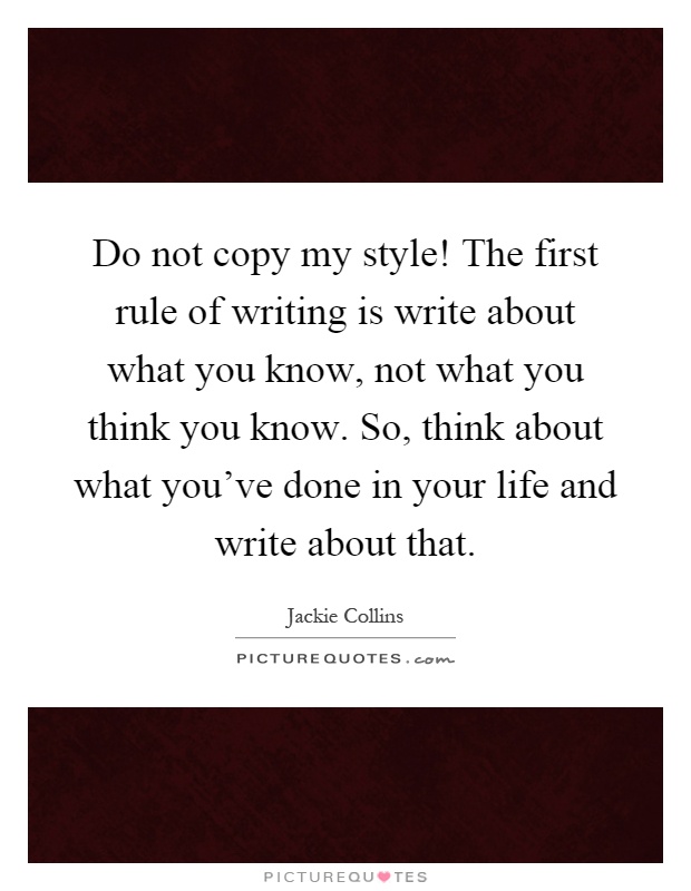 Do not copy my style! The first rule of writing is write about what you know, not what you think you know. So, think about what you've done in your life and write about that Picture Quote #1