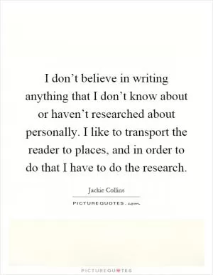 I don’t believe in writing anything that I don’t know about or haven’t researched about personally. I like to transport the reader to places, and in order to do that I have to do the research Picture Quote #1
