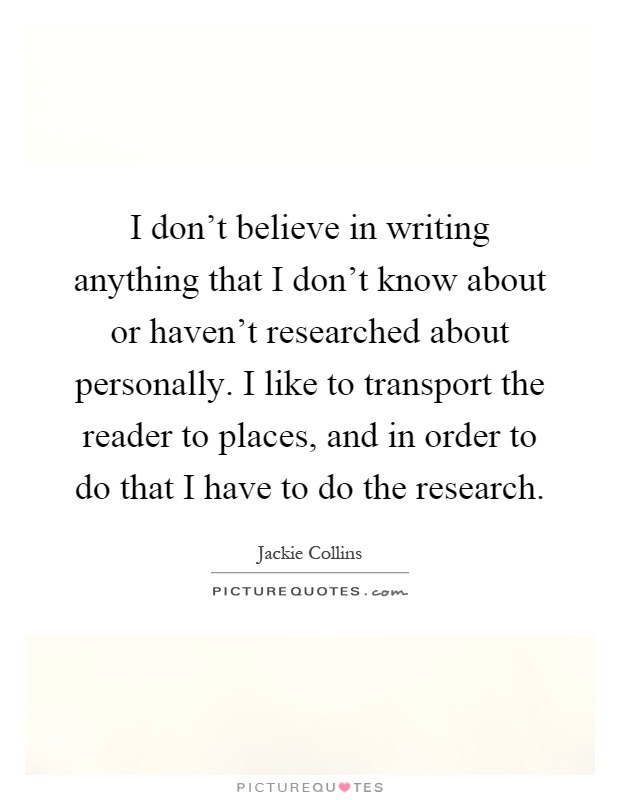 I don't believe in writing anything that I don't know about or haven't researched about personally. I like to transport the reader to places, and in order to do that I have to do the research Picture Quote #1