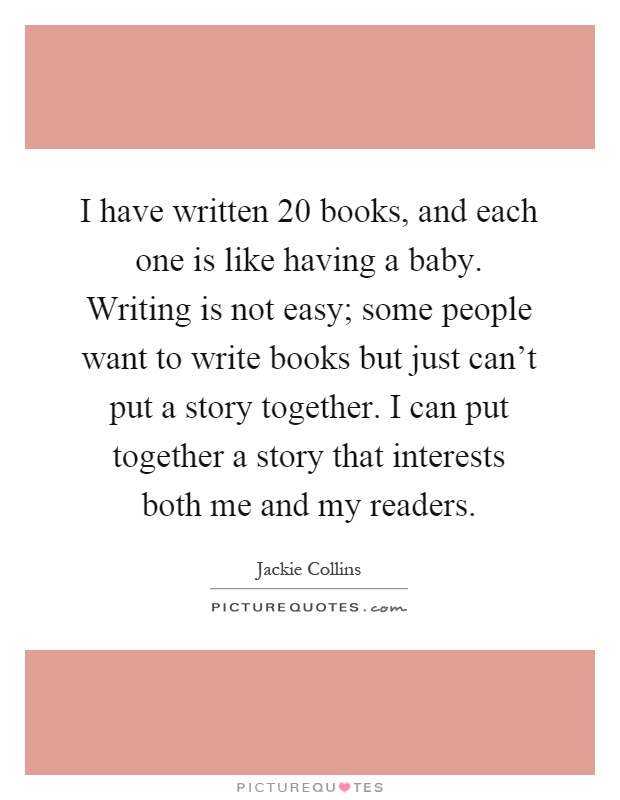 I have written 20 books, and each one is like having a baby. Writing is not easy; some people want to write books but just can't put a story together. I can put together a story that interests both me and my readers Picture Quote #1