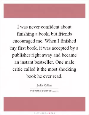 I was never confident about finishing a book, but friends encouraged me. When I finished my first book, it was accepted by a publisher right away and became an instant bestseller. One male critic called it the most shocking book he ever read Picture Quote #1