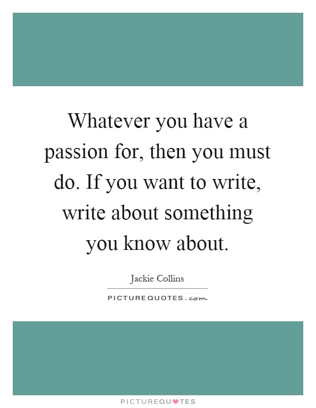 Whatever you have a passion for, then you must do. If you want to write, write about something you know about Picture Quote #1