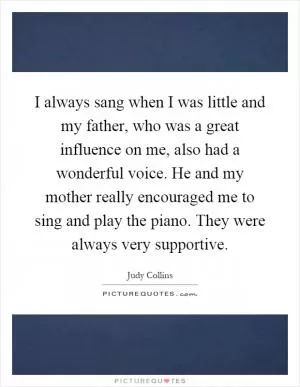 I always sang when I was little and my father, who was a great influence on me, also had a wonderful voice. He and my mother really encouraged me to sing and play the piano. They were always very supportive Picture Quote #1