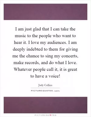 I am just glad that I can take the music to the people who want to hear it. I love my audiences. I am deeply indebted to them for giving me the chance to sing my concerts, make records, and do what I love. Whatever people call it, it is great to have a voice! Picture Quote #1