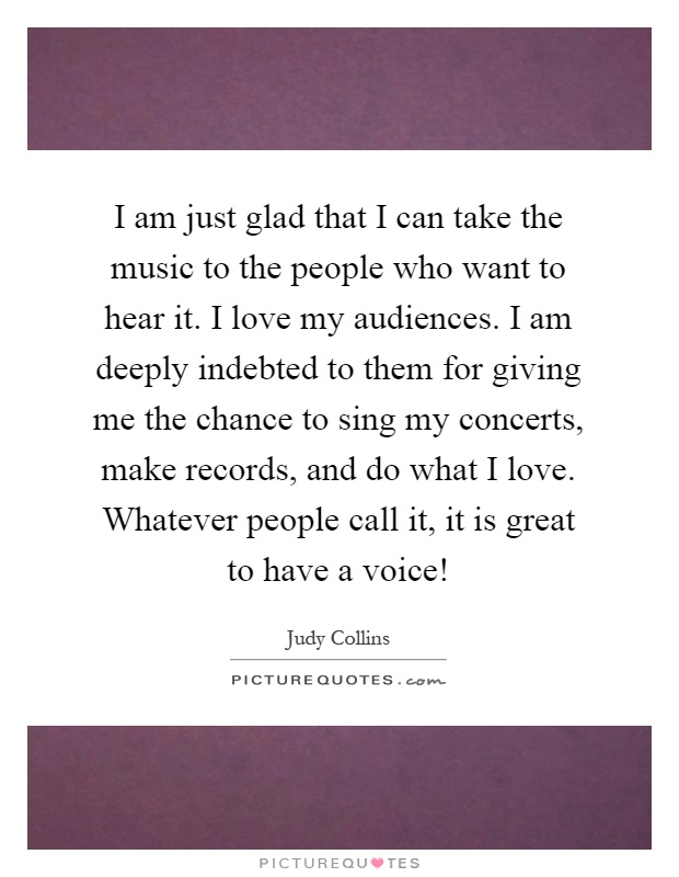 I am just glad that I can take the music to the people who want to hear it. I love my audiences. I am deeply indebted to them for giving me the chance to sing my concerts, make records, and do what I love. Whatever people call it, it is great to have a voice! Picture Quote #1