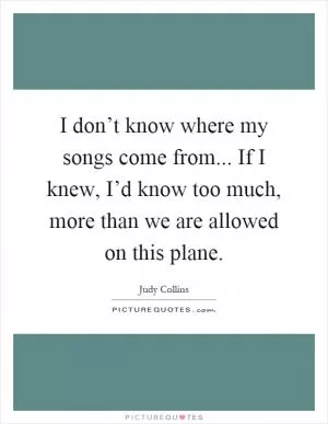 I don’t know where my songs come from... If I knew, I’d know too much, more than we are allowed on this plane Picture Quote #1