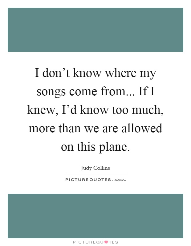 I don't know where my songs come from... If I knew, I'd know too much, more than we are allowed on this plane Picture Quote #1