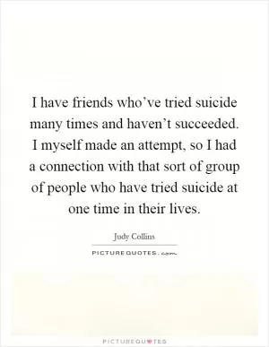 I have friends who’ve tried suicide many times and haven’t succeeded. I myself made an attempt, so I had a connection with that sort of group of people who have tried suicide at one time in their lives Picture Quote #1