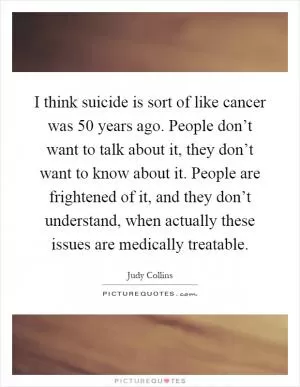 I think suicide is sort of like cancer was 50 years ago. People don’t want to talk about it, they don’t want to know about it. People are frightened of it, and they don’t understand, when actually these issues are medically treatable Picture Quote #1