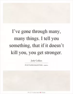 I’ve gone through many, many things. I tell you something, that if it doesn’t kill you, you get stronger Picture Quote #1