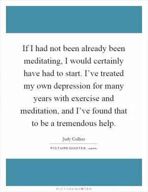 If I had not been already been meditating, I would certainly have had to start. I’ve treated my own depression for many years with exercise and meditation, and I’ve found that to be a tremendous help Picture Quote #1