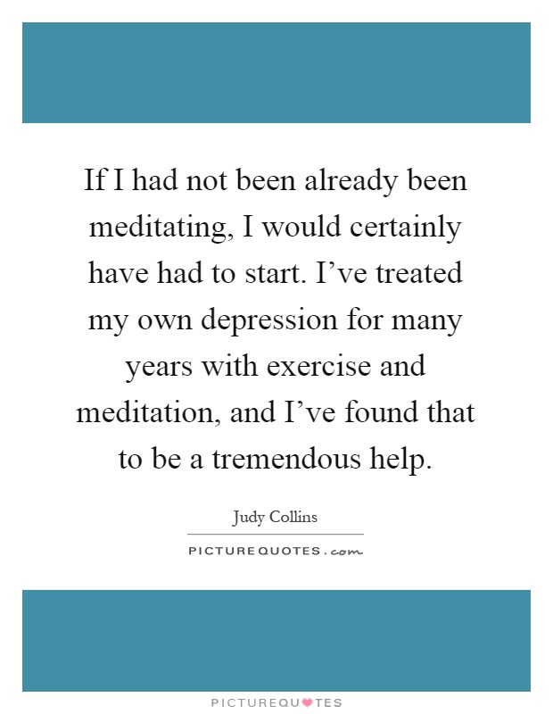If I had not been already been meditating, I would certainly have had to start. I've treated my own depression for many years with exercise and meditation, and I've found that to be a tremendous help Picture Quote #1