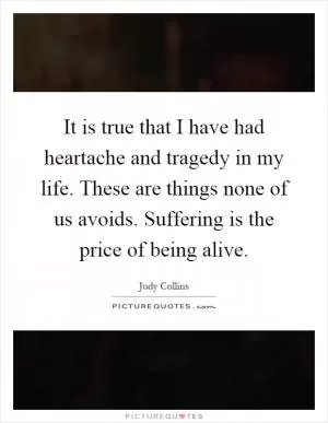 It is true that I have had heartache and tragedy in my life. These are things none of us avoids. Suffering is the price of being alive Picture Quote #1