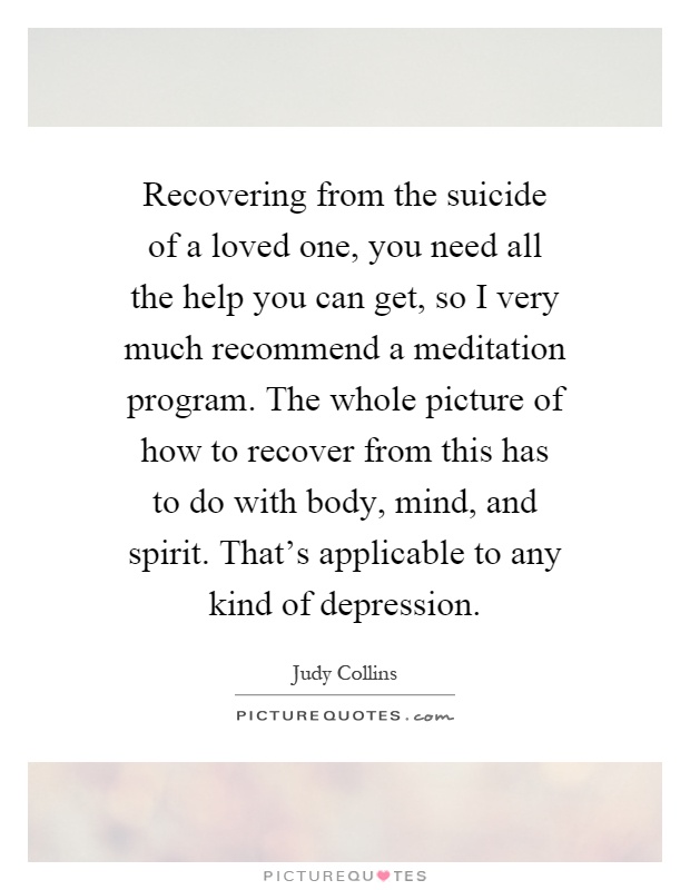 Recovering from the suicide of a loved one, you need all the help you can get, so I very much recommend a meditation program. The whole picture of how to recover from this has to do with body, mind, and spirit. That's applicable to any kind of depression Picture Quote #1