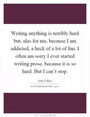 Writing anything is terribly hard but, alas for me, because I am addicted, a heck of a lot of fun. I often am sorry I ever started writing prose, because it is so hard. But I can’t stop Picture Quote #1