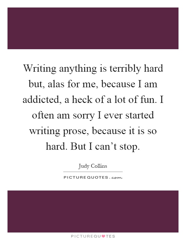 Writing anything is terribly hard but, alas for me, because I am addicted, a heck of a lot of fun. I often am sorry I ever started writing prose, because it is so hard. But I can't stop Picture Quote #1