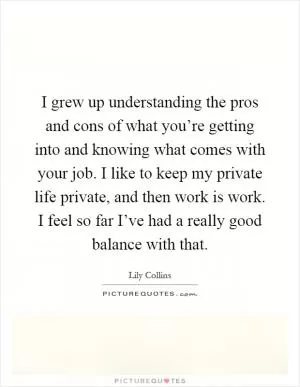 I grew up understanding the pros and cons of what you’re getting into and knowing what comes with your job. I like to keep my private life private, and then work is work. I feel so far I’ve had a really good balance with that Picture Quote #1