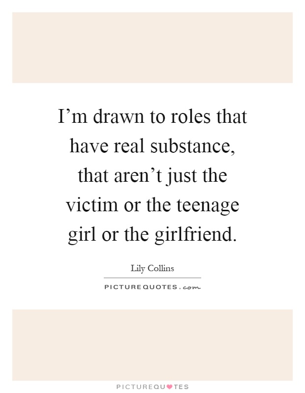 I'm drawn to roles that have real substance, that aren't just the victim or the teenage girl or the girlfriend Picture Quote #1