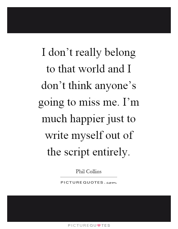 I don't really belong to that world and I don't think anyone's going to miss me. I'm much happier just to write myself out of the script entirely Picture Quote #1