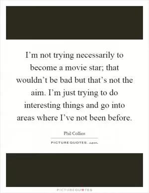 I’m not trying necessarily to become a movie star; that wouldn’t be bad but that’s not the aim. I’m just trying to do interesting things and go into areas where I’ve not been before Picture Quote #1