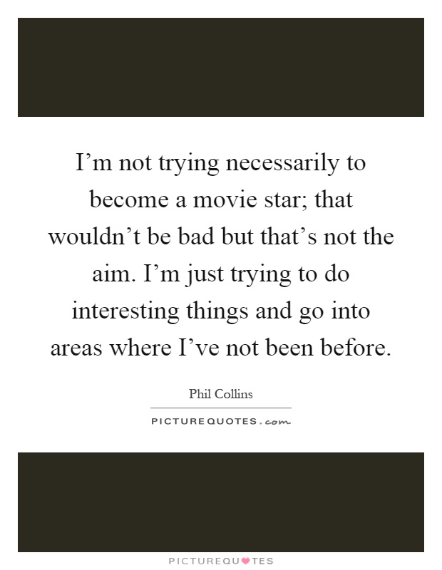 I'm not trying necessarily to become a movie star; that wouldn't be bad but that's not the aim. I'm just trying to do interesting things and go into areas where I've not been before Picture Quote #1
