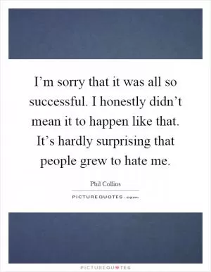 I’m sorry that it was all so successful. I honestly didn’t mean it to happen like that. It’s hardly surprising that people grew to hate me Picture Quote #1