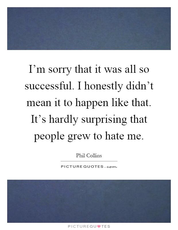 I'm sorry that it was all so successful. I honestly didn't mean it to happen like that. It's hardly surprising that people grew to hate me Picture Quote #1