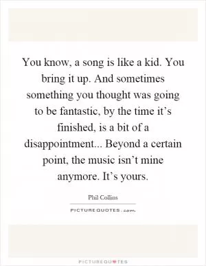 You know, a song is like a kid. You bring it up. And sometimes something you thought was going to be fantastic, by the time it’s finished, is a bit of a disappointment... Beyond a certain point, the music isn’t mine anymore. It’s yours Picture Quote #1