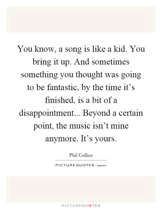 You know, a song is like a kid. You bring it up. And sometimes something you thought was going to be fantastic, by the time it's finished, is a bit of a disappointment... Beyond a certain point, the music isn't mine anymore. It's yours Picture Quote #1