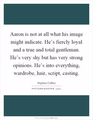Aaron is not at all what his image might indicate. He’s fiercly loyal and a true and total gentleman. He’s very shy but has very strong opinions. He’s into everything, wardrobe, hair, script, casting Picture Quote #1