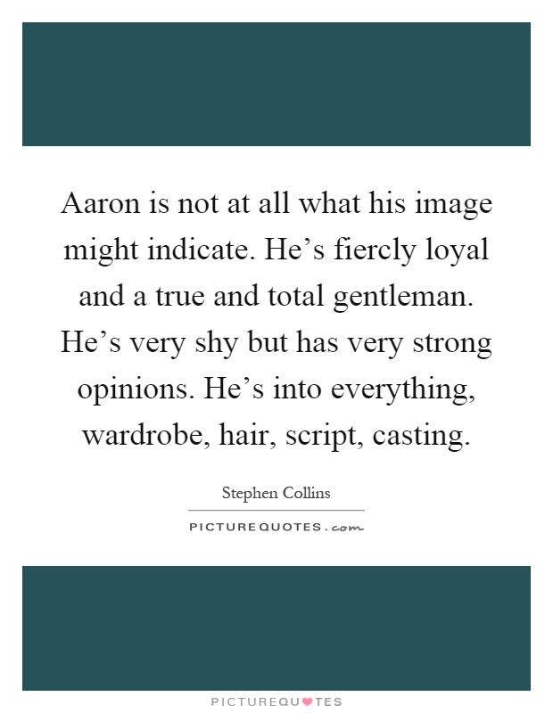 Aaron is not at all what his image might indicate. He's fiercly loyal and a true and total gentleman. He's very shy but has very strong opinions. He's into everything, wardrobe, hair, script, casting Picture Quote #1