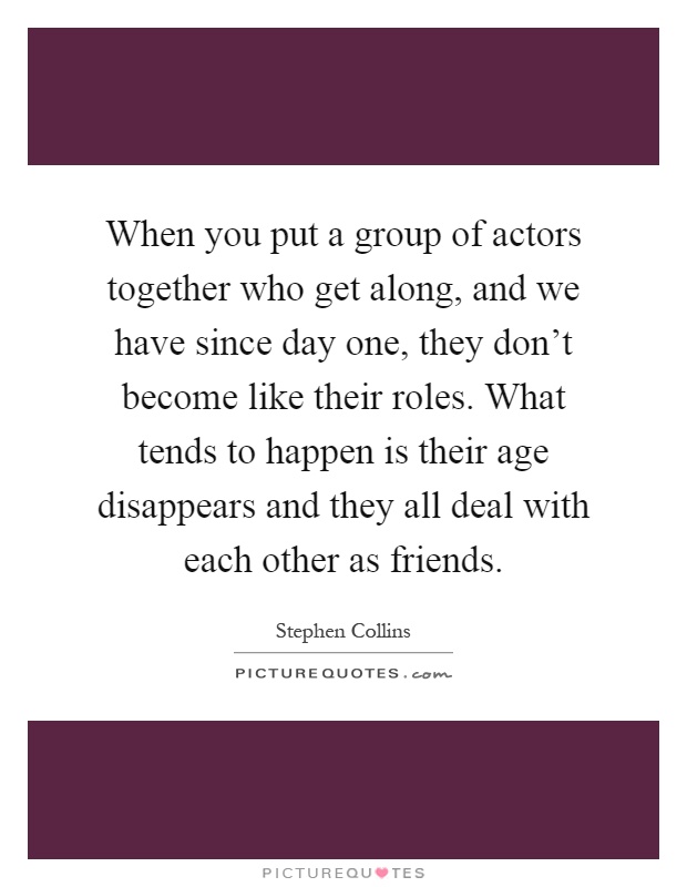 When you put a group of actors together who get along, and we have since day one, they don't become like their roles. What tends to happen is their age disappears and they all deal with each other as friends Picture Quote #1