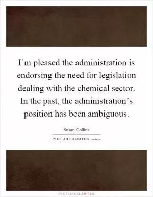 I’m pleased the administration is endorsing the need for legislation dealing with the chemical sector. In the past, the administration’s position has been ambiguous Picture Quote #1