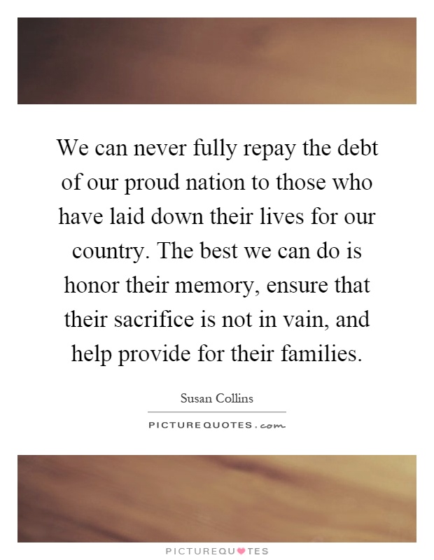 We can never fully repay the debt of our proud nation to those who have laid down their lives for our country. The best we can do is honor their memory, ensure that their sacrifice is not in vain, and help provide for their families Picture Quote #1